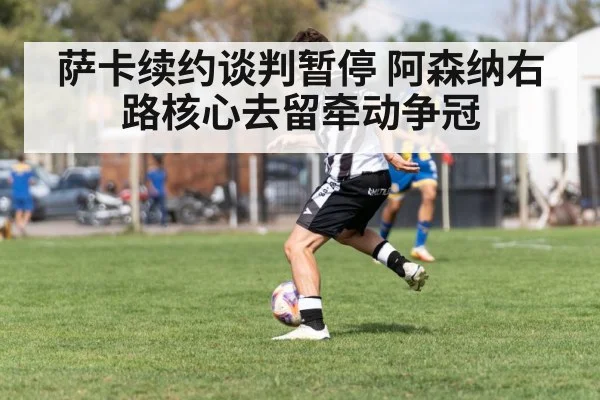 萨卡续约谈判暂停 阿森纳右路核心去留牵动争冠