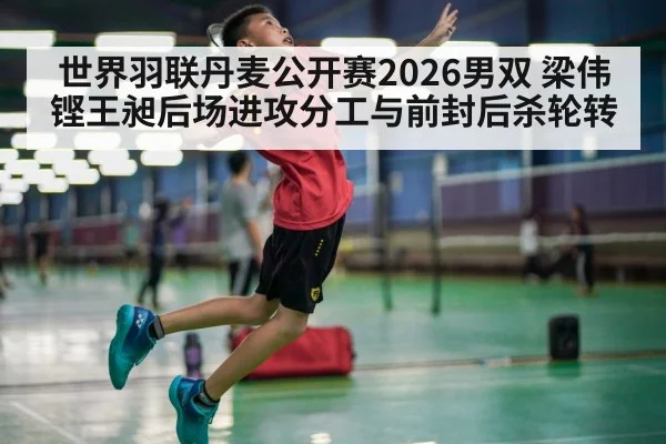 世界羽联丹麦公开赛2026男双 梁伟铿王昶后场进攻分工与前封后杀轮转