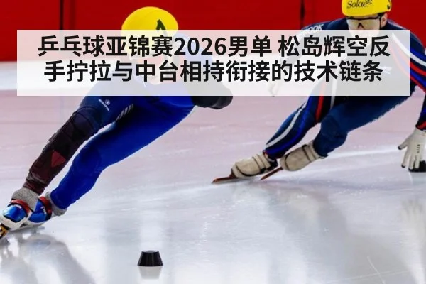 乒乓球亚锦赛2026男单 松岛辉空反手拧拉与中台相持衔接的技术链条